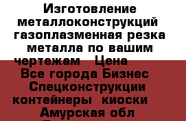 Изготовление металлоконструкций, газоплазменная резка металла по вашим чертежам › Цена ­ 100 - Все города Бизнес » Спецконструкции, контейнеры, киоски   . Амурская обл.,Бурейский р-н